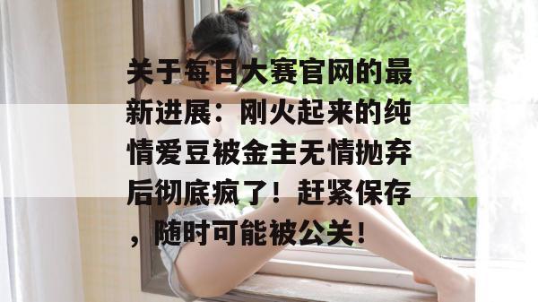 关于每日大赛官网的最新进展:刚火起来的纯情爱豆被金主无情抛弃后彻底疯了!赶紧保存,随时可能被公关! 关于每日大赛官网的最新进展:刚火起来的纯情爱豆被金主无情抛弃后彻底疯了!赶紧保存,随时可能被公关!